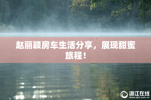 赵丽颖房车生活分享，展现甜蜜旅程！