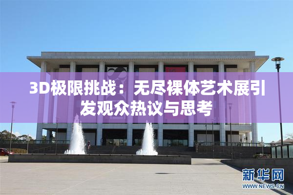 3D极限挑战：无尽裸体艺术展引发观众热议与思考