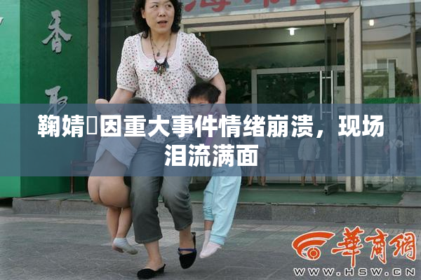 鞠婧祎因重大事件情绪崩溃，现场泪流满面