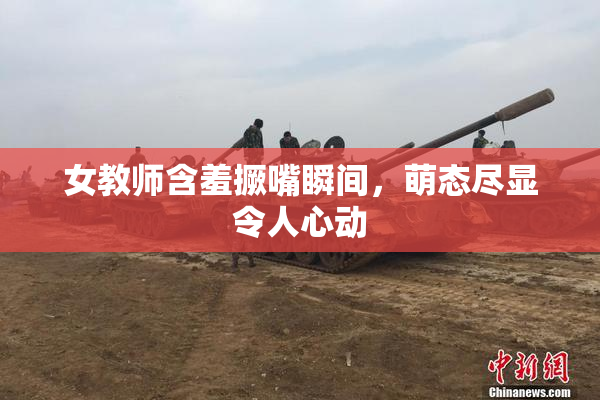 女教师含羞撅嘴瞬间，萌态尽显令人心动