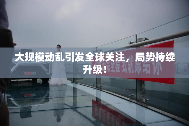 大规模动乱引发全球关注，局势持续升级！