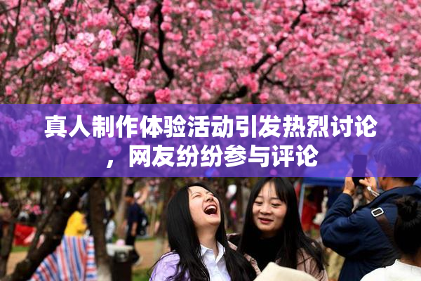 真人制作体验活动引发热烈讨论，网友纷纷参与评论