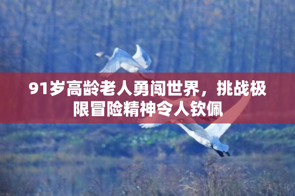 91岁高龄老人勇闯世界，挑战极限冒险精神令人钦佩