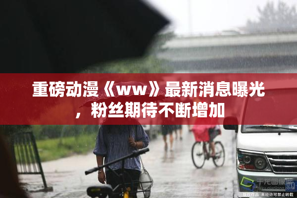 重磅动漫《ww》最新消息曝光，粉丝期待不断增加