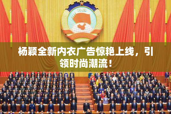 杨颖全新内衣广告惊艳上线，引领时尚潮流！