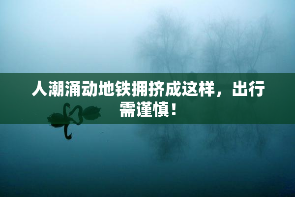 人潮涌动地铁拥挤成这样，出行需谨慎！