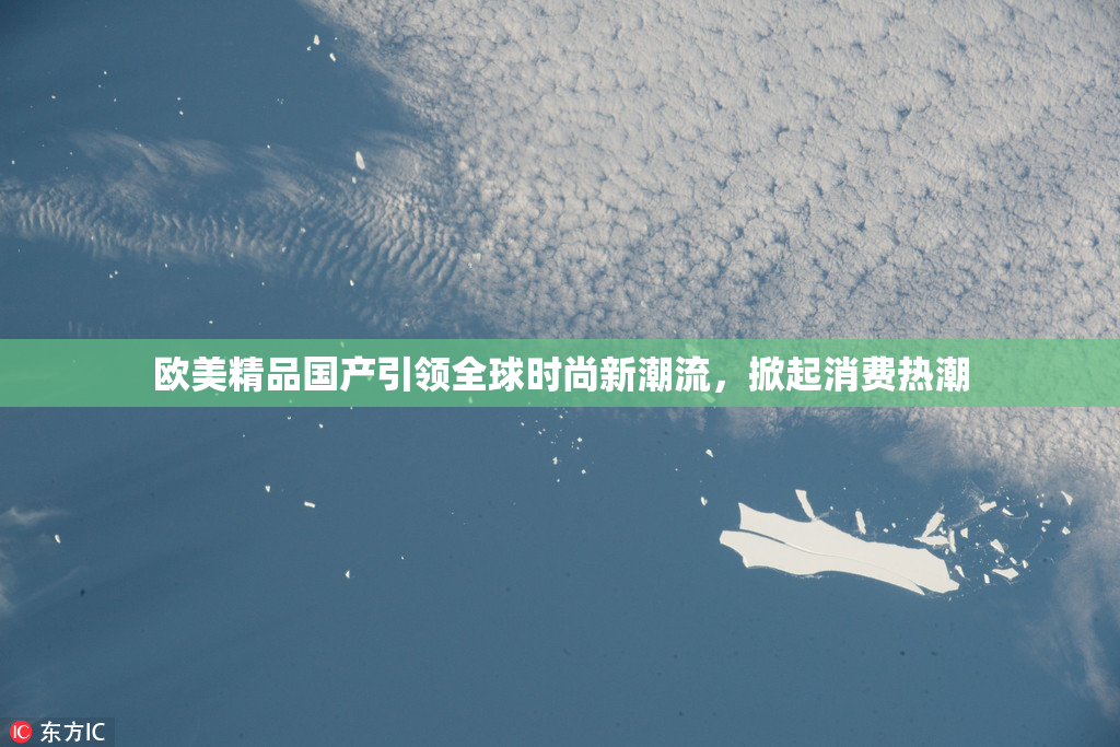 欧美精品国产引领全球时尚新潮流，掀起消费热潮
