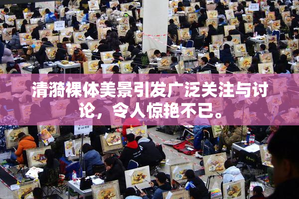 清漪裸体美景引发广泛关注与讨论，令人惊艳不已。