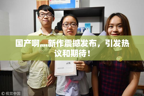 国产啊灬新作震撼发布，引发热议和期待！