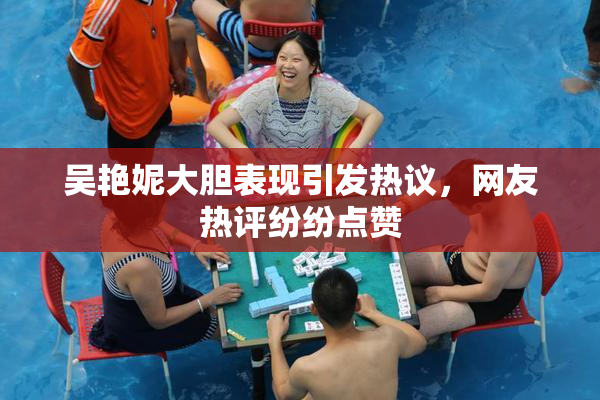吴艳妮大胆表现引发热议，网友热评纷纷点赞