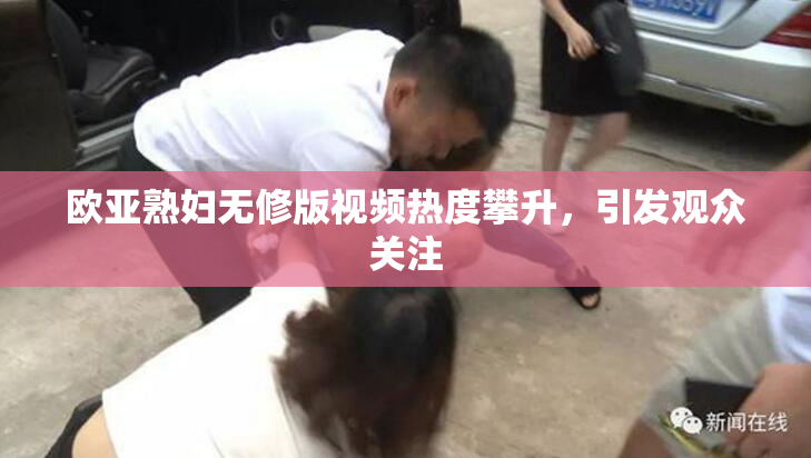 欧亚熟妇无修版视频热度攀升，引发观众关注