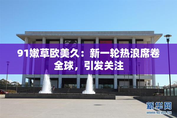 91嫩草欧美久：新一轮热浪席卷全球，引发关注
