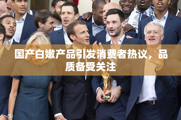 国产白嫩产品引发消费者热议，品质备受关注
