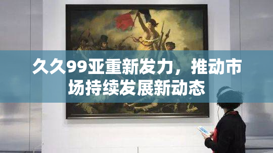久久99亚重新发力，推动市场持续发展新动态