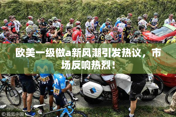 欧美一级做a新风潮引发热议，市场反响热烈！