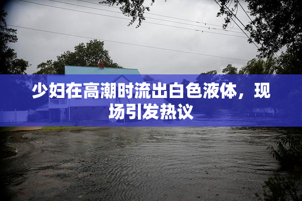 少妇在高潮时流出白色液体，现场引发热议