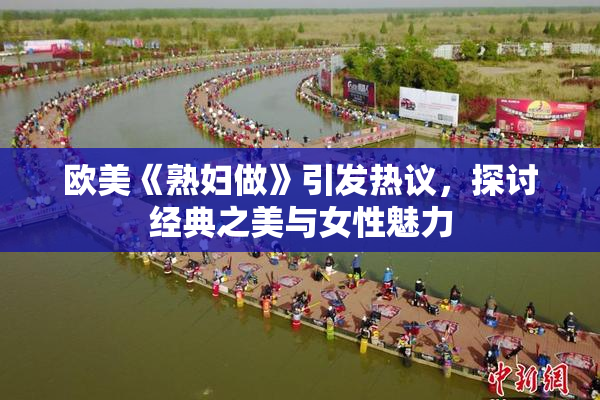 欧美《熟妇做》引发热议，探讨经典之美与女性魅力