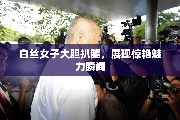白丝女子大胆扒腿，展现惊艳魅力瞬间