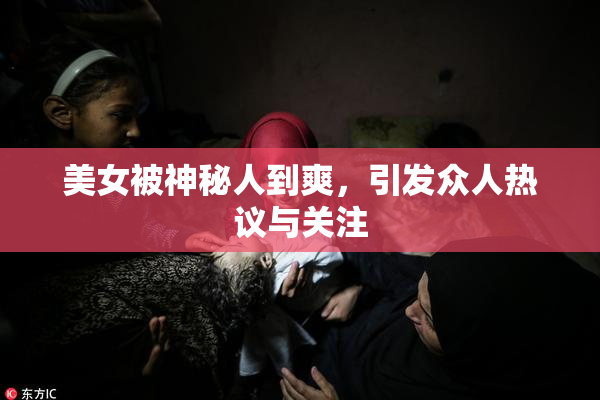 美女被神秘人到爽，引发众人热议与关注