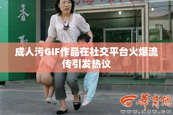 成人污GIF作品在社交平台火爆流传引发热议