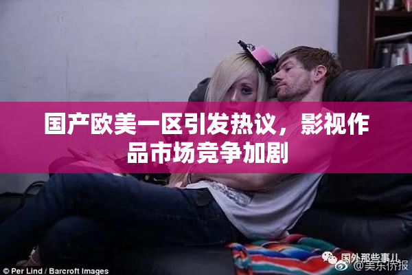 国产欧美一区引发热议，影视作品市场竞争加剧