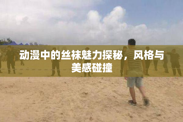 动漫中的丝袜魅力探秘，风格与美感碰撞