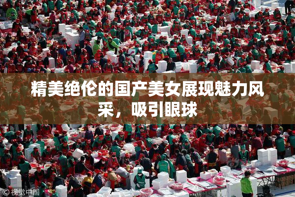 精美绝伦的国产美女展现魅力风采，吸引眼球