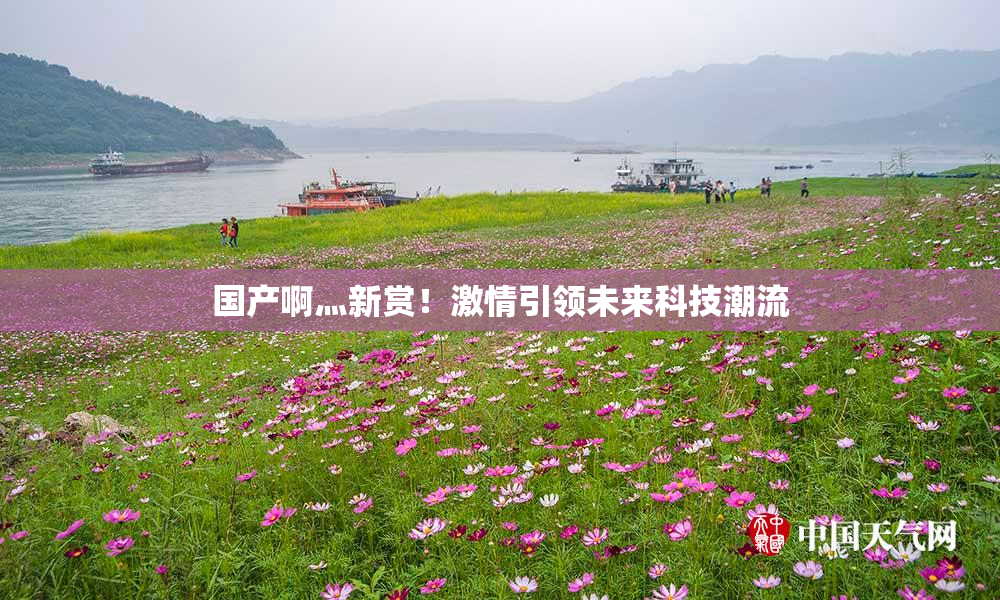 国产啊灬新赏！激情引领未来科技潮流
