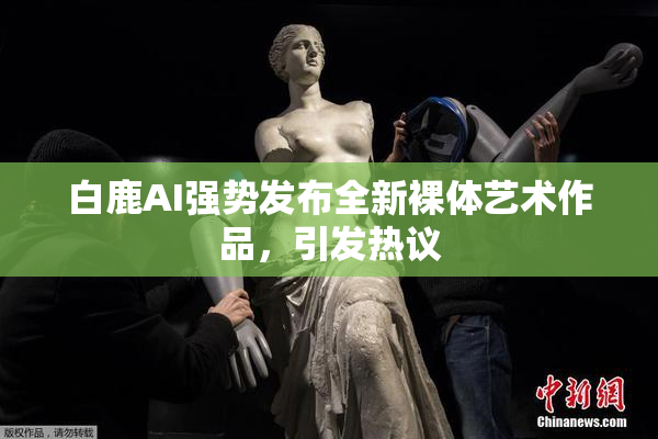 白鹿AI强势发布全新裸体艺术作品，引发热议