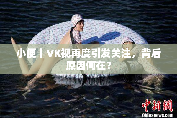 小便丨VK视再度引发关注，背后原因何在？