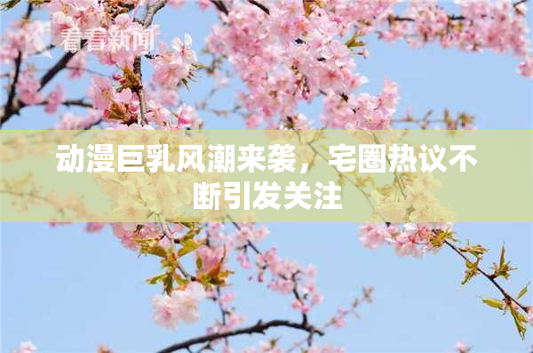 动漫巨乳风潮来袭，宅圈热议不断引发关注