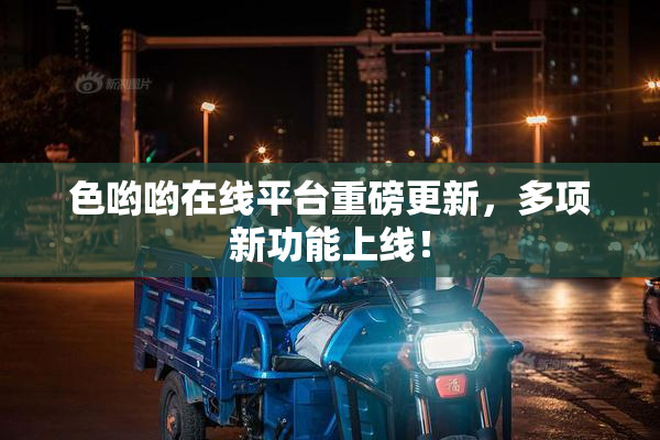 色哟哟在线平台重磅更新，多项新功能上线！