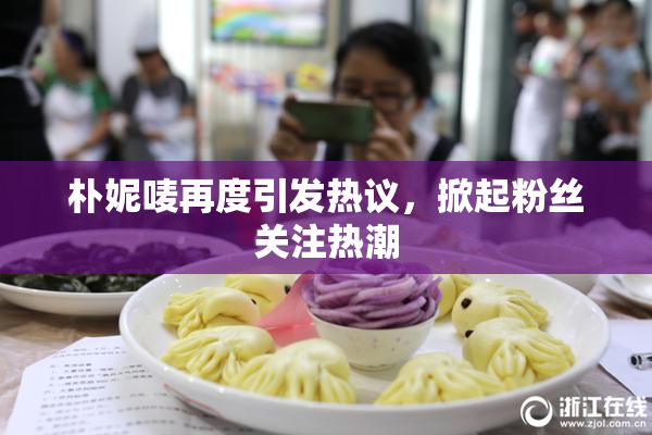 朴妮唛再度引发热议，掀起粉丝关注热潮