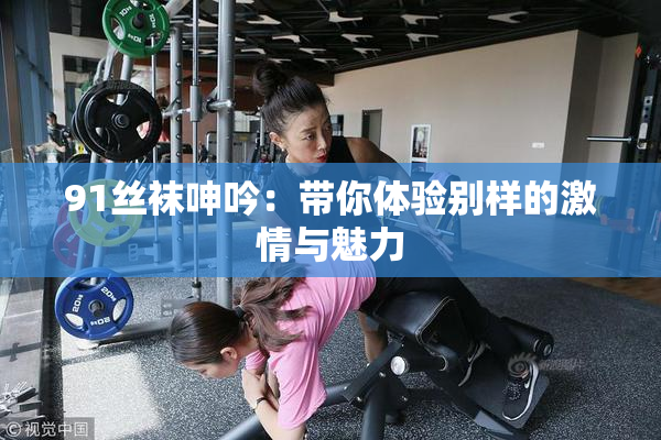 91丝袜呻吟：带你体验别样的激情与魅力