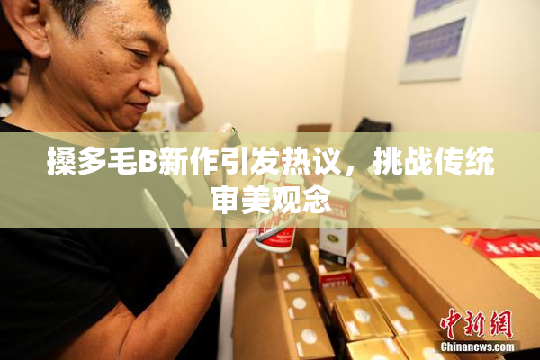 搡多毛B新作引发热议，挑战传统审美观念