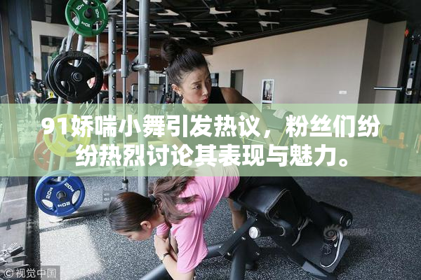 91娇喘小舞引发热议，粉丝们纷纷热烈讨论其表现与魅力。