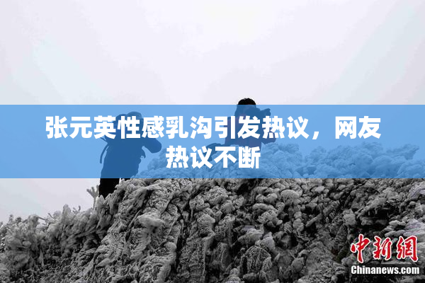 张元英性感乳沟引发热议，网友热议不断