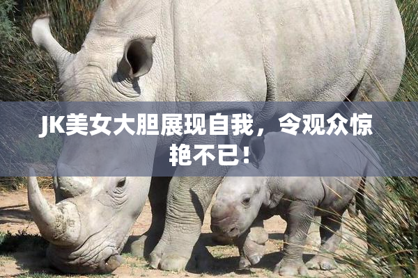 JK美女大胆展现自我，令观众惊艳不已！