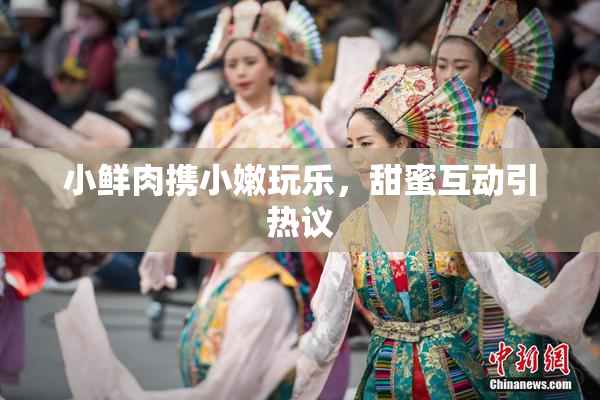 小鲜肉携小嫩玩乐，甜蜜互动引热议