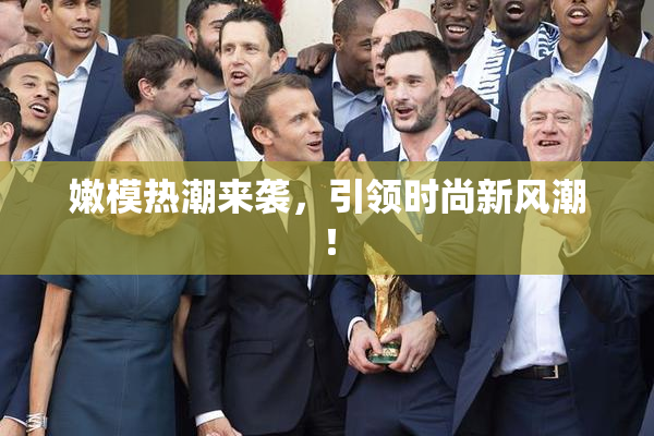 嫩模热潮来袭，引领时尚新风潮！