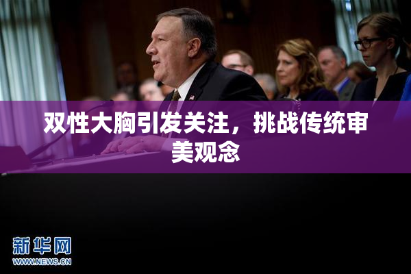 双性大胸引发关注，挑战传统审美观念