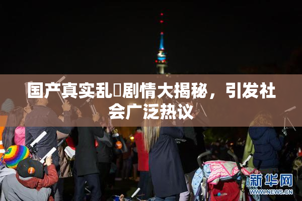 国产真实乱婬剧情大揭秘，引发社会广泛热议