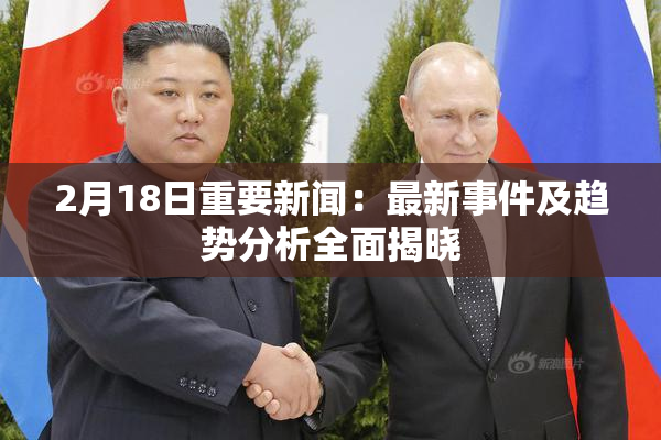 2月18日重要新闻：最新事件及趋势分析全面揭晓