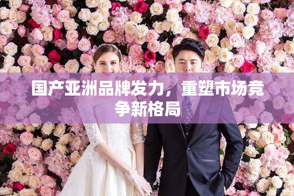 国产亚洲品牌发力，重塑市场竞争新格局