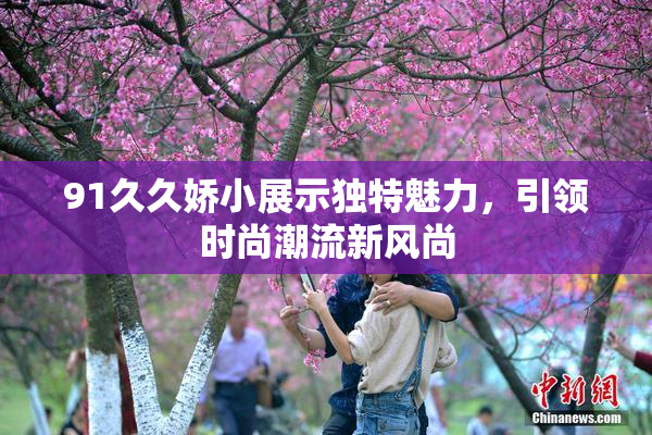 91久久娇小展示独特魅力，引领时尚潮流新风尚