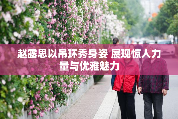 赵露思以吊环秀身姿 展现惊人力量与优雅魅力