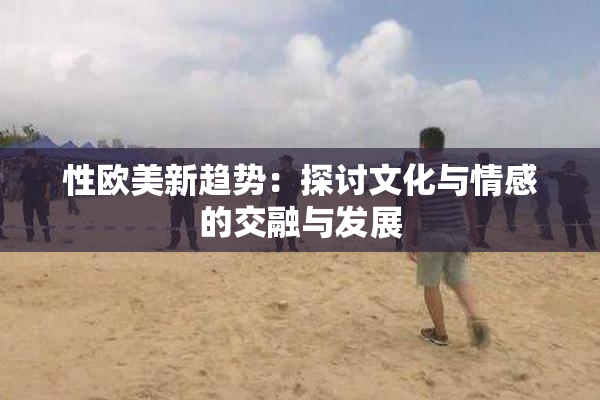 性欧美新趋势：探讨文化与情感的交融与发展