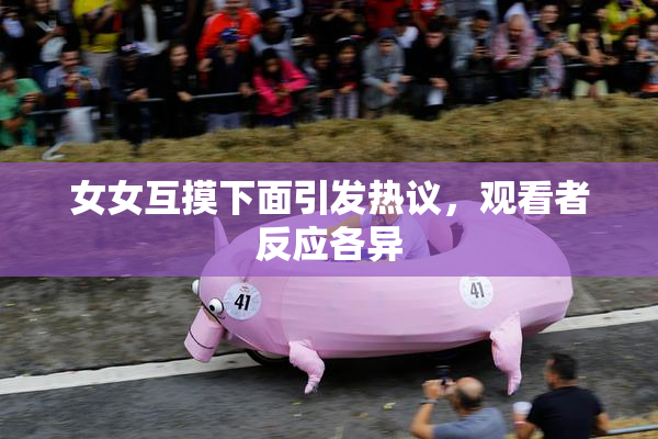 女女互摸下面引发热议，观看者反应各异