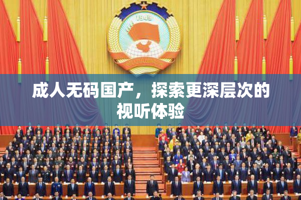 成人无码国产，探索更深层次的视听体验