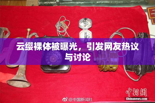 云缨裸体被曝光，引发网友热议与讨论
